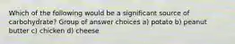 Which of the following would be a significant source of carbohydrate? Group of answer choices a) potato b) peanut butter c) chicken d) cheese