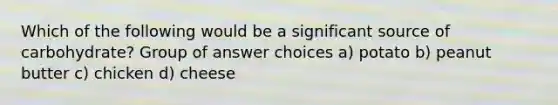 Which of the following would be a significant source of carbohydrate? Group of answer choices a) potato b) peanut butter c) chicken d) cheese