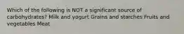 Which of the following is NOT a significant source of carbohydrates? Milk and yogurt Grains and starches Fruits and vegetables Meat