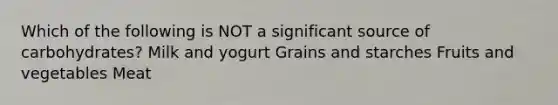 Which of the following is NOT a significant source of carbohydrates? Milk and yogurt Grains and starches Fruits and vegetables Meat