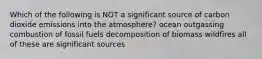 Which of the following is NOT a significant source of carbon dioxide emissions into the atmosphere? ocean outgassing combustion of fossil fuels decomposition of biomass wildfires all of these are significant sources