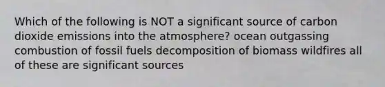 Which of the following is NOT a significant source of carbon dioxide emissions into the atmosphere? ocean outgassing combustion of fossil fuels decomposition of biomass wildfires all of these are significant sources