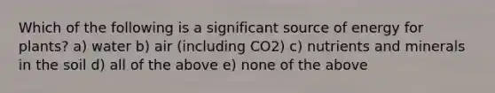 Which of the following is a significant source of energy for plants? a) water b) air (including CO2) c) nutrients and minerals in the soil d) all of the above e) none of the above