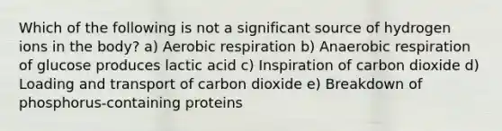 Which of the following is not a significant source of hydrogen ions in the body? a) Aerobic respiration b) Anaerobic respiration of glucose produces lactic acid c) Inspiration of carbon dioxide d) Loading and transport of carbon dioxide e) Breakdown of phosphorus-containing proteins