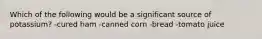 Which of the following would be a significant source of potassium? -cured ham -canned corn -bread -tomato juice