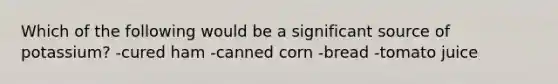 Which of the following would be a significant source of potassium? -cured ham -canned corn -bread -tomato juice