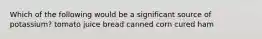 Which of the following would be a significant source of potassium? tomato juice bread canned corn cured ham