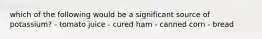 which of the following would be a significant source of potassium? - tomato juice - cured ham - canned corn - bread