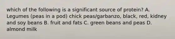 which of the following is a significant source of protein? A. Legumes (peas in a pod) chick peas/garbanzo, black, red, kidney and soy beans B. fruit and fats C. green beans and peas D. almond milk