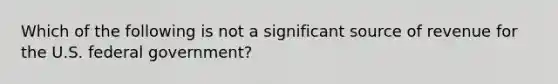 Which of the following is not a significant source of revenue for the U.S. federal government?