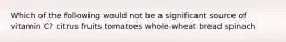 Which of the following would not be a significant source of vitamin C? citrus fruits tomatoes whole-wheat bread spinach