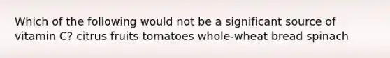 Which of the following would not be a significant source of vitamin C? citrus fruits tomatoes whole-wheat bread spinach