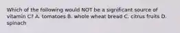 Which of the following would NOT be a significant source of vitamin C? A. tomatoes B. whole wheat bread C. citrus fruits D. spinach