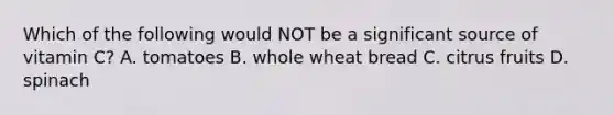 Which of the following would NOT be a significant source of vitamin C? A. tomatoes B. whole wheat bread C. citrus fruits D. spinach