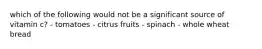 which of the following would not be a significant source of vitamin c? - tomatoes - citrus fruits - spinach - whole wheat bread