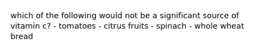 which of the following would not be a significant source of vitamin c? - tomatoes - citrus fruits - spinach - whole wheat bread