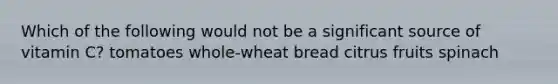 Which of the following would not be a significant source of vitamin C? tomatoes whole-wheat bread citrus fruits spinach