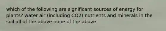 which of the following are significant sources of energy for plants? water air (including CO2) nutrients and minerals in the soil all of the above none of the above