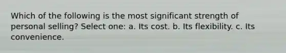 Which of the following is the most significant strength of personal selling? Select one: a. Its cost. b. Its flexibility. c. Its convenience.