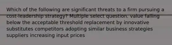 Which of the following are significant threats to a firm pursuing a cost-leadership strategy? Multiple select question. value falling below the acceptable threshold replacement by innovative substitutes competitors adopting similar business strategies suppliers increasing input prices