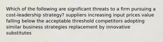 Which of the following are significant threats to a firm pursuing a cost-leadership strategy? suppliers increasing input prices value falling below the acceptable threshold competitors adopting similar business strategies replacement by innovative substitutes