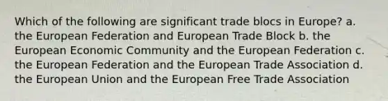 Which of the following are significant trade blocs in Europe? a. the European Federation and European Trade Block b. the European Economic Community and the European Federation c. the European Federation and the European Trade Association d. the European Union and the European Free Trade Association