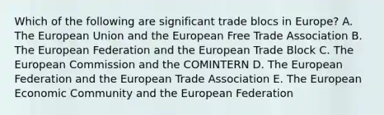 Which of the following are significant trade blocs in Europe? A. The European Union and the European Free Trade Association B. The European Federation and the European Trade Block C. The European Commission and the COMINTERN D. The European Federation and the European Trade Association E. The European Economic Community and the European Federation