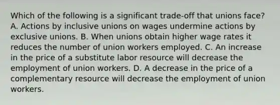 Which of the following is a significant trade-off that unions face? A. Actions by inclusive unions on wages undermine actions by exclusive unions. B. When unions obtain higher wage rates it reduces the number of union workers employed. C. An increase in the price of a substitute labor resource will decrease the employment of union workers. D. A decrease in the price of a complementary resource will decrease the employment of union workers.