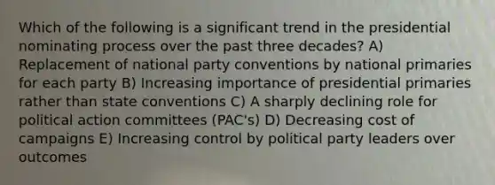 Which of the following is a significant trend in the presidential nominating process over the past three decades? A) Replacement of national party conventions by national primaries for each party B) Increasing importance of presidential primaries rather than state conventions C) A sharply declining role for political action committees (PAC's) D) Decreasing cost of campaigns E) Increasing control by political party leaders over outcomes