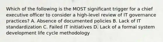 Which of the following is the MOST significant trigger for a chief executive officer to consider a high-level review of IT governance practices? A. Absence of documented policies B. Lack of IT standardization C. Failed IT initiatives D. Lack of a formal system development life cycle methodology