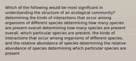 Which of the following would be most significant in understanding the structure of an ecological community? determining the kinds of interactions that occur among organisms of different species determining how many species are present overall determining how many species are present overall, which particular species are present, the kinds of interactions that occur among organisms of different species, and the relative abundance of species determining the relative abundance of species determining which particular species are present