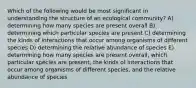 Which of the following would be most significant in understanding the structure of an ecological community? A) determining how many species are present overall B) determining which particular species are present C) determining the kinds of interactions that occur among organisms of different species D) determining the relative abundance of species E) determining how many species are present overall, which particular species are present, the kinds of interactions that occur among organisms of different species, and the relative abundance of species