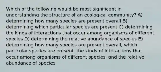 Which of the following would be most significant in understanding the structure of an ecological community? A) determining how many species are present overall B) determining which particular species are present C) determining the kinds of interactions that occur among organisms of different species D) determining the relative abundance of species E) determining how many species are present overall, which particular species are present, the kinds of interactions that occur among organisms of different species, and the relative abundance of species