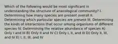 Which of the following would be most significant in understanding the structure of anecological community? I. Determining how many species are present overall II. Determining which particular species are present III. Determining the kinds of interactions that occur among organisms of different species IV. Determining the relative abundance of species A) Only I and III B) Only II and IV C) Only I, II, and III D) Only II, III, and IV E) I, II, III, and IV