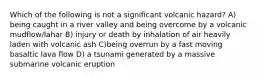 Which of the following is not a significant volcanic hazard? A) being caught in a river valley and being overcome by a volcanic mudflow/lahar B) injury or death by inhalation of air heavily laden with volcanic ash C)being overrun by a fast moving basaltic lava flow D) a tsunami generated by a massive submarine volcanic eruption