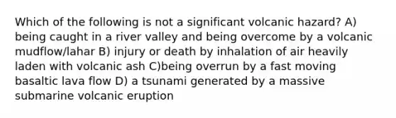 Which of the following is not a significant volcanic hazard? A) being caught in a river valley and being overcome by a volcanic mudflow/lahar B) injury or death by inhalation of air heavily laden with volcanic ash C)being overrun by a fast moving basaltic lava flow D) a tsunami generated by a massive submarine volcanic eruption