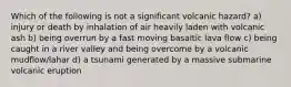 Which of the following is not a significant volcanic hazard? a) injury or death by inhalation of air heavily laden with volcanic ash b) being overrun by a fast moving basaltic lava flow c) being caught in a river valley and being overcome by a volcanic mudflow/lahar d) a tsunami generated by a massive submarine volcanic eruption