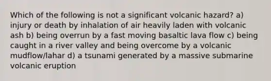 Which of the following is not a significant volcanic hazard? a) injury or death by inhalation of air heavily laden with volcanic ash b) being overrun by a fast moving basaltic lava flow c) being caught in a river valley and being overcome by a volcanic mudflow/lahar d) a tsunami generated by a massive submarine volcanic eruption