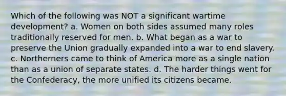 Which of the following was NOT a significant wartime development? a. Women on both sides assumed many roles traditionally reserved for men. b. What began as a war to preserve the Union gradually expanded into a war to end slavery. c. Northerners came to think of America more as a single nation than as a union of separate states. d. The harder things went for the Confederacy, the more unified its citizens became.