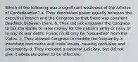 Which of the following was a significant weakness of the Articles of Confederation? a. They distributed power equally between the executive branch and the Congress so that there was constant deadlock between them. b. They did not empower the Congress to tax the states to raise money for the nation's army or navy or to pay its war debts. Funds could only be "requested" from the states. c. They allowed Congress to meddle too frequently in interstate commerce and trade issues, causing confusion and uncertainty. d. They included a national judiciary, but did not give it adequate power to be effective.