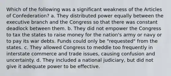 Which of the following was a significant weakness of the Articles of Confederation? a. They distributed power equally between the executive branch and the Congress so that there was constant deadlock between them. b. They did not empower the Congress to tax the states to raise money for the nation's army or navy or to pay its war debts. Funds could only be "requested" from the states. c. They allowed Congress to meddle too frequently in interstate commerce and trade issues, causing confusion and uncertainty. d. They included a national judiciary, but did not give it adequate power to be effective.