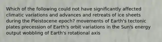 Which of the following could not have significantly affected climatic variations and advances and retreats of ice sheets during the Pleistocene epoch? movements of Earth's tectonic plates precession of Earth's orbit variations in the Sun's energy output wobbling of Earth's rotational axis