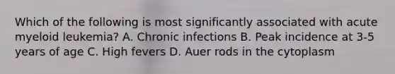 Which of the following is most significantly associated with acute myeloid leukemia? A. Chronic infections B. Peak incidence at 3-5 years of age C. High fevers D. Auer rods in the cytoplasm