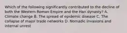 Which of the following significantly contributed to the decline of both the Western Roman Empire and the Han dynasty? A. Climate change B. The spread of epidemic disease C. The collapse of major trade networks D. Nomadic invasions and internal unrest