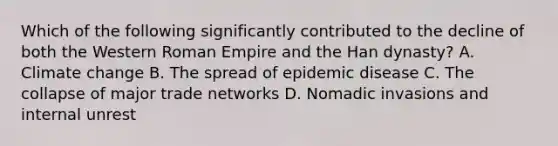 Which of the following significantly contributed to the decline of both the Western Roman Empire and the Han dynasty? A. Climate change B. The spread of epidemic disease C. The collapse of major trade networks D. Nomadic invasions and internal unrest