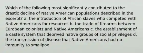 Which of the following most significantly contributed to the drastic decline of Native American populations described in the excerpt? a. the introduction of African slaves who competed with Native Americans for resources b. the trade of firearms between European colonists and Native Americans c. the establishment of a caste system that deprived native groups of social privileges d. the transmission of disease that Native Americans had no immunity to smallpox