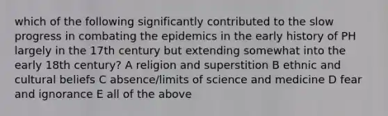 which of the following significantly contributed to the slow progress in combating the epidemics in the early history of PH largely in the 17th century but extending somewhat into the early 18th century? A religion and superstition B ethnic and cultural beliefs C absence/limits of science and medicine D fear and ignorance E all of the above