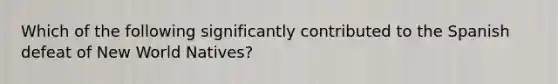 Which of the following significantly contributed to the Spanish defeat of New World Natives?