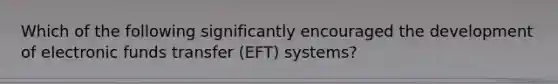 Which of the following significantly encouraged the development of electronic funds transfer (EFT) systems?