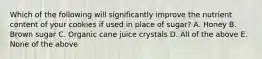 Which of the following will significantly improve the nutrient content of your cookies if used in place of sugar? A. Honey B. Brown sugar C. Organic cane juice crystals D. All of the above E. None of the above